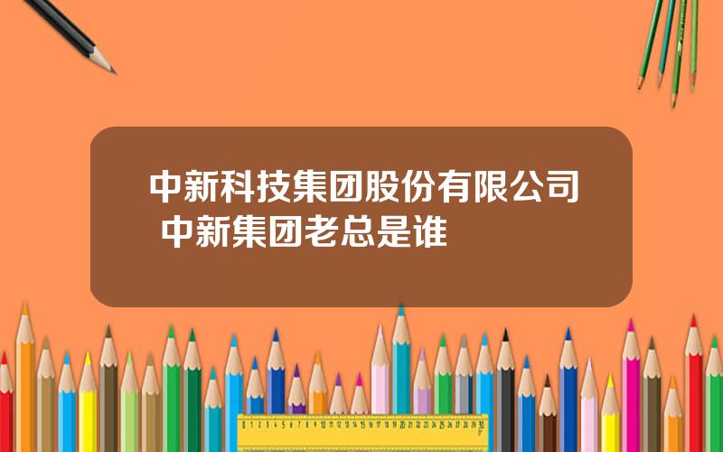 中新科技集团股份有限公司 中新集团老总是谁